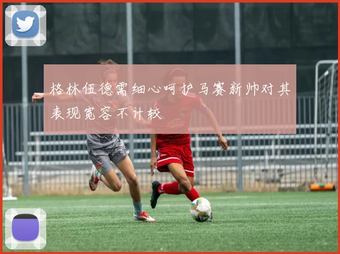 格林伍德需细心呵护马赛新帅对其表现宽容不计较