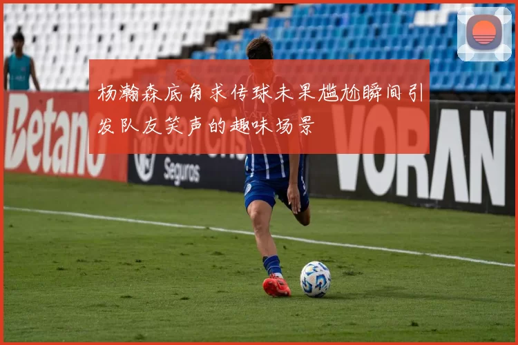 杨瀚森底角求传球未果尴尬瞬间引发队友笑声的趣味场景