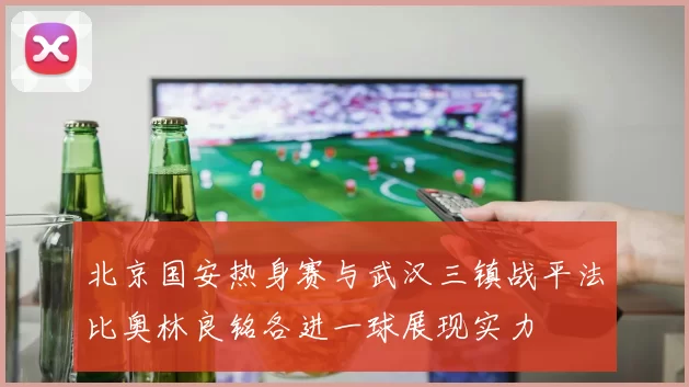 北京国安热身赛与武汉三镇战平法比奥林良铭各进一球展现实力
