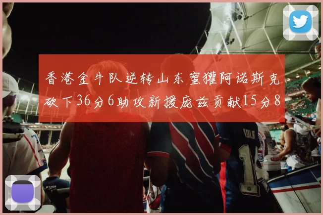 香港金牛队逆转山东蜜獾阿诺斯克砍下36分6助攻新援庞兹贡献15分8篮板9助攻