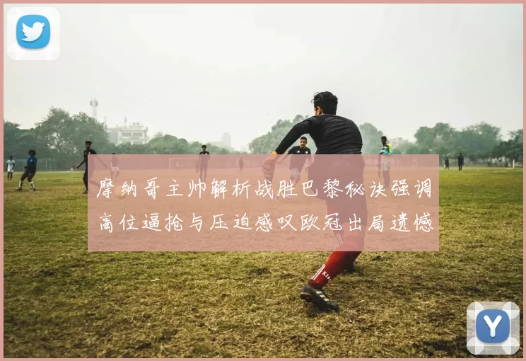 摩纳哥主帅解析战胜巴黎秘诀强调高位逼抢与压迫感叹欧冠出局遗憾