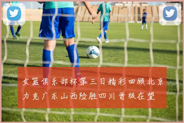 女篮俱乐部杯第三日精彩回顾北京力克广东山西险胜四川晋级在望