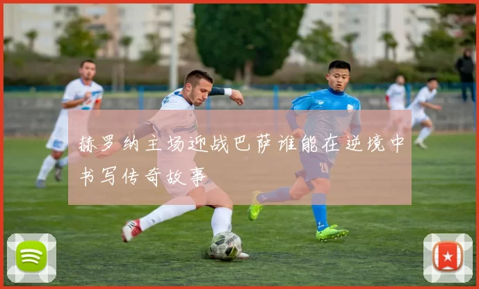 赫罗纳主场迎战巴萨谁能在逆境中书写传奇故事