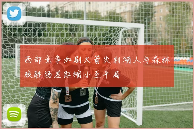 西部竞争加剧火箭失利湖人与森林狼胜场差距缩小至平局