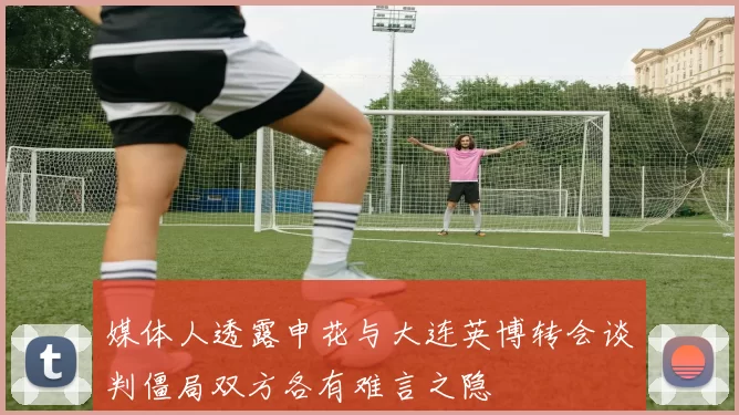 媒体人透露申花与大连英博转会谈判僵局双方各有难言之隐