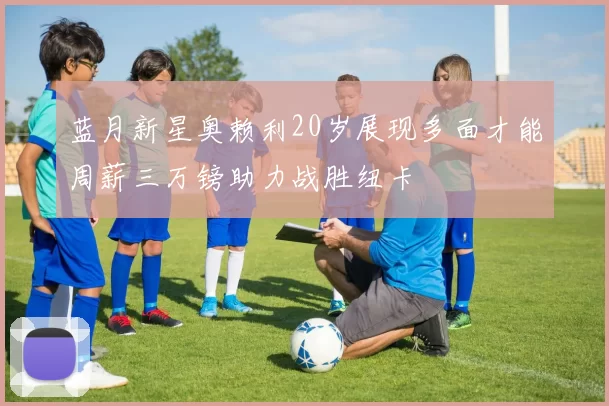 蓝月新星奥赖利20岁展现多面才能周薪三万镑助力战胜纽卡
