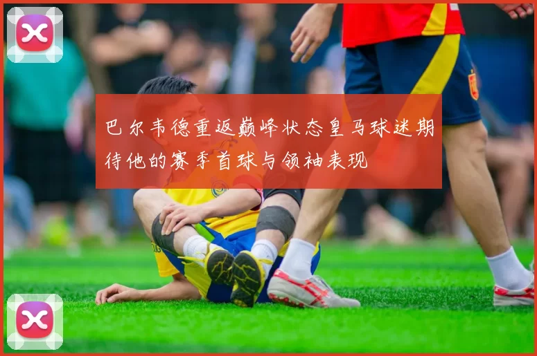 巴尔韦德重返巅峰状态皇马球迷期待他的赛季首球与领袖表现