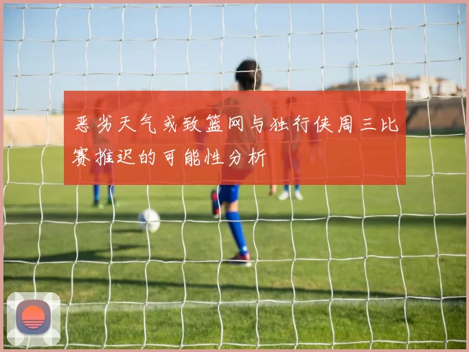 恶劣天气或致篮网与独行侠周三比赛推迟的可能性分析