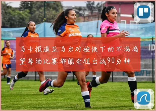 马卡报道亚马尔对被换下的不满渴望每场比赛都能全程出战90分钟