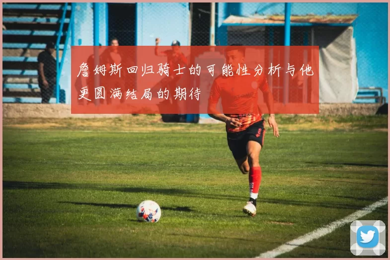 詹姆斯回归骑士的可能性分析与他更圆满结局的期待