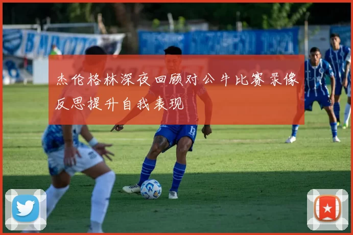 杰伦格林深夜回顾对公牛比赛录像反思提升自我表现