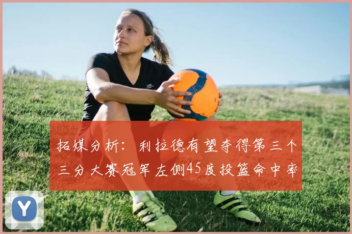 拓媒分析：利拉德有望夺得第三个三分大赛冠军左侧45度投篮命中率惊人