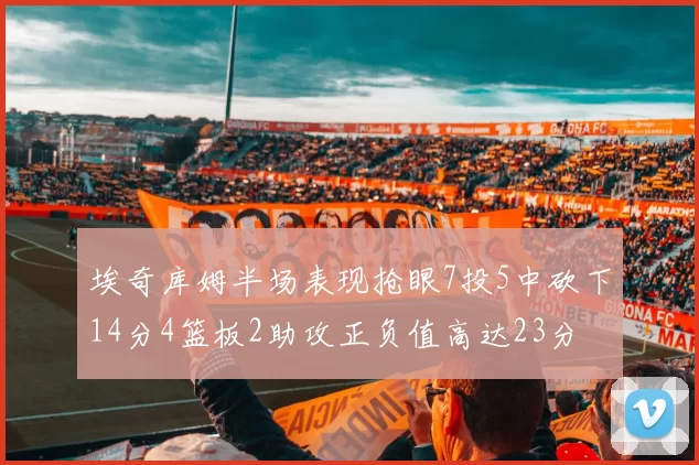 埃奇库姆半场表现抢眼7投5中砍下14分4篮板2助攻正负值高达23分