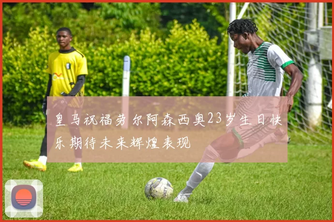 皇马祝福劳尔阿森西奥23岁生日快乐期待未来辉煌表现