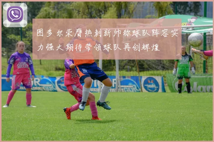 图多尔荣膺热刺新帅称球队阵容实力强大期待带领球队再创辉煌