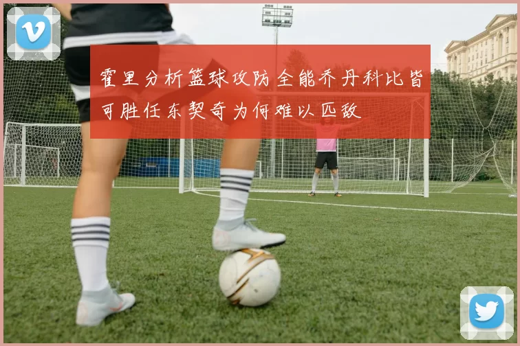 霍里分析篮球攻防全能乔丹科比皆可胜任东契奇为何难以匹敌