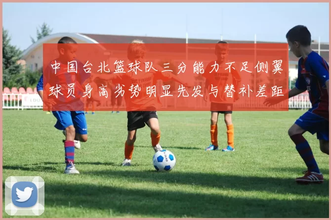 中国台北篮球队三分能力不足侧翼球员身高劣势明显先发与替补差距显著