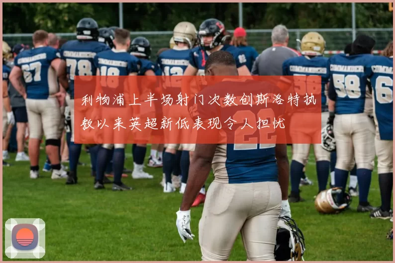 利物浦上半场射门次数创斯洛特执教以来英超新低表现令人担忧