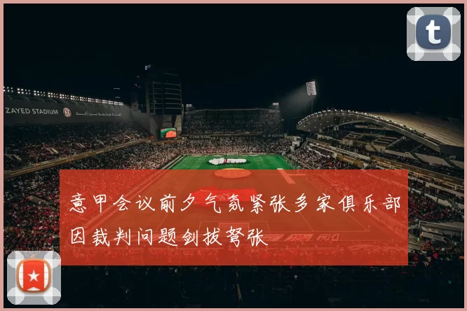意甲会议前夕气氛紧张多家俱乐部因裁判问题剑拔弩张