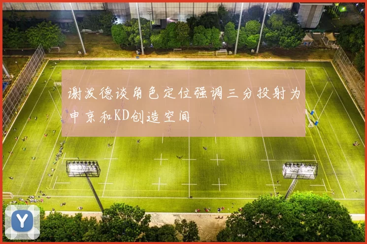 谢泼德谈角色定位强调三分投射为申京和KD创造空间