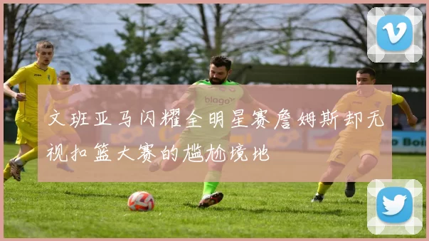 文班亚马闪耀全明星赛詹姆斯却无视扣篮大赛的尴尬境地