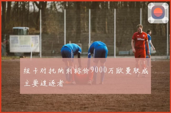 纽卡对托纳利标价9000万欧曼联成主要追逐者