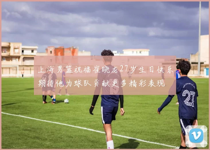 上海男篮祝福崔晓龙27岁生日快乐期待他为球队贡献更多精彩表现