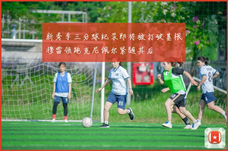 新秀季三分球纪录即将被打破基根穆雷领跑克尼佩尔紧随其后